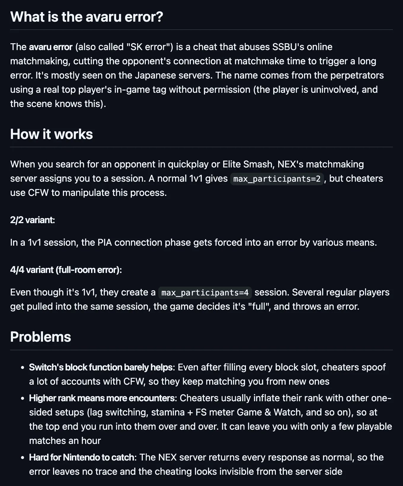 Excerpt from https://github.com/Atamol/ssbu-anti-jp-error/blob/main/README.en.md What is the avaru error? The avaru error (also called "SK error") is a cheat that abuses SSBU's online matchmaking, cutting the opponent's connection at matchmake time to trigger a long error. It's mostly seen on the Japanese servers. The name comes from the perpetrators using a real top player's in-game tag without permission (the player is uninvolved, and the scene knows this). How it works When you search for an opponent in quickplay or Elite Smash, NEX's matchmaking server assigns you to a session. A normal 1v1 gives max_participants=2, but cheaters use CFW to manipulate this process. 2/2 variant: In a 1v1 session, the PIA connection phase gets forced into an error by various means. 4/4 variant (full-room error): Even though it's 1v1, they create a max_participants=4 session. Several regular players get pulled into the same session, the game decides it's "full", and throws an error. Problems Switch's block function barely helps: Even after filling every block slot, cheaters spoof a lot of accounts with CFW, so they keep matching you from new ones Higher rank means more encounters: Cheaters usually inflate their rank with other one-sided setups (lag switching, stamina + FS meter Game & Watch, and so on), so at the top end you run into them over and over. It can leave you with only a few playable matches an hour Hard for Nintendo to catch: The NEX server returns every response as normal, so the error leaves no trace and the cheating looks invisible from the server side