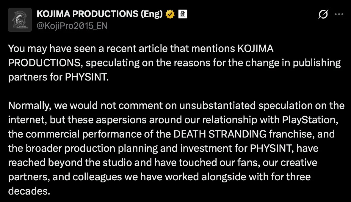 X post by Kojima Productions, part 1 of 2: You may have seen a recent article that mentions KOJIMA PRODUCTIONS, speculating on the reasons for the change in publishing partners for PHYSINT. Normally, we would not comment on unsubstantiated speculation on the internet, but these aspersions around our relationship with PlayStation, the commercial performance of the DEATH STRANDING franchise, and the broader production planning and investment for PHYSINT, have reached beyond the studio and have touched our fans, our creative partners, and colleagues we have worked alongside with for three decades. https://x.com/KojiPro2015_EN/status/2101631479704883571