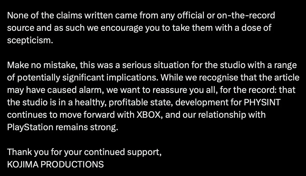 X post by Kojima Productions, part 2 of 2: None of the claims written came from any official or on-the-record source and as such we encourage you to take them with a dose of scepticism. Make no mistake, this was a serious situation for the studio with a range of potentially significant implications. While we recognise that the article may have caused alarm, we want to reassure you all, for the record: that the studio is in a healthy, profitable state, development for PHYSINT continues to move forward with XBOX, and our relationship with PlayStation remains strong. Thank you for your continued support, KOJIMA PRODUCTIONS https://x.com/KojiPro2015_EN/status/2101631479704883571