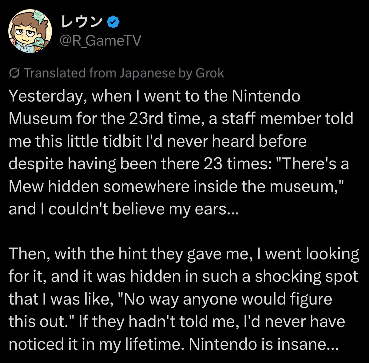 X post by user R_GameTV (machine translation followed by original text): Yesterday, when I went to the Nintendo Museum for the 23rd time, a staff member told me this little tidbit I'd never heard before despite having been there 23 times: "There's a Mew hidden somewhere inside the museum," and I couldn't believe my ears... Then, with the hint they gave me, I went looking for it, and it was hidden in such a shocking spot that I was like, "No way anyone would figure this out." If they hadn't told me, I'd never have noticed it in my lifetime. Nintendo is insane... 昨日23回目のニンテンドーミュージアムに行ったら、スタッフさんが「館内にミュウが隠れてますよ」という23回行ってるのに初めて聞く小ネタを教えてくれて耳を疑った…… で、ヒント貰って探したら「こんなんわかるか」って衝撃の場所に隠れてた。聞かなかったら一生気付かなかった。任天堂ヤバい…… https://x.com/R_GameTV/status/2104173181150142968