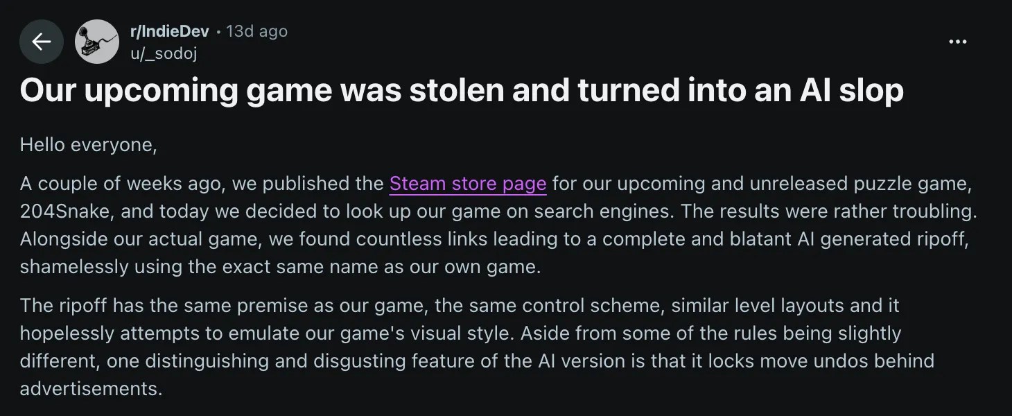 Reddit post by user _sodoj: Our upcoming game was stolen and turned into an AI slop Hello everyone, A couple of weeks ago, we published the Steam store page for our upcoming and unreleased puzzle game, 204Snake, and today we decided to look up our game on search engines. The results were rather troubling. Alongside our actual game, we found countless links leading to a complete and blatant AI generated ripoff, shamelessly using the exact same name as our own game. The ripoff has the same premise as our game, the same control scheme, similar level layouts and it hopelessly attempts to emulate our game's visual style. Aside from some of the rules being slightly different, one distinguishing and disgusting feature of the AI version is that it locks move undos behind advertisements. https://www.reddit.com/r/IndieDev/comments/1wlvx7h/our_upcoming_game_was_stolen_and_turned_into_an/