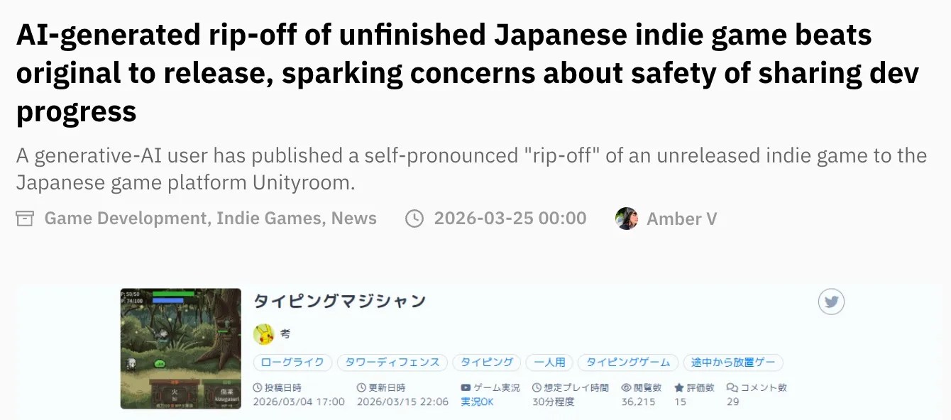 Screenshot of Automaton article: AI-generated rip-off of unfinished Japanese indie game beats original to release, sparking concerns about safety of sharing dev progress A generative-AI user has published a self-pronounced "rip-off" of an unreleased indie game to the Japanese game platform Unityroom. https://automaton-media.com/en/news/ai-generated-rip-off-of-unfinished-japanese-indie-game-beats-original-to-release-sparking-concerns-about-safety-of-sharing-dev-progress/