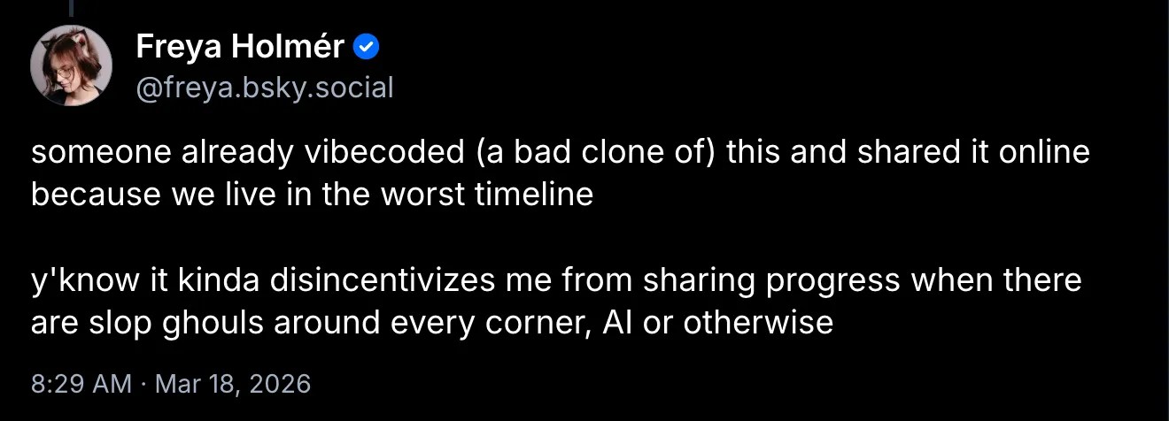 Bluesky post by user freya.bsky.social: someone already vibecoded (a bad clone of) this and shared it online because we live in the worst timeline y'know it kinda disincentivizes me from sharing progress when there are slop ghouls around every corner, AI or otherwise https://bsky.app/profile/did:plc:5nq3pybl4nnoxfp3ovjy2lh7/post/3mhdsjgf7cc2h