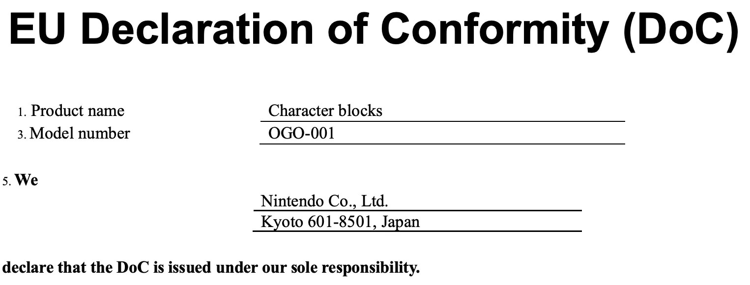 Screenshot of EU Declaration of Conformity for OGO-001 https://www.nintendo.com/eu/media/downloads/support_1/nintendoswitch/amiibo_DeclarationOfConformity_CharacterWoodBlock.pdf 1. Product name Character blocks 3. Model number OGO-001 5. We Nintendo Co., Ltd. Kyoto 601-8501, Japan declare that the DoC is issued under our sole responsibility.