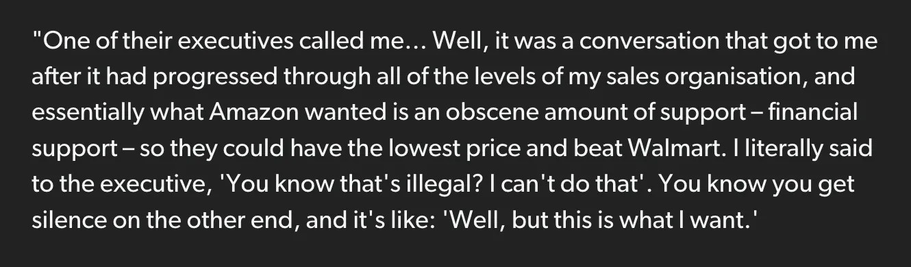 Excerpt from Eurogamer article: "One of their executives called me... Well, it was a conversation that got to me after it had progressed through all of the levels of my sales organisation, and essentially what Amazon wanted is an obscene amount of support – financial support – so they could have the lowest price and beat Walmart. I literally said to the executive, 'You know that's illegal? I can't do that'. You know you get silence on the other end, and it's like: 'Well, but this is what I want.'" https://www.eurogamer.net/former-nintendo-of-america-boss-cut-off-amazons-supply-of-wii-and-ds-consoles-due-to-obscene-demands-i-wasnt-going-to-do-something-illegal