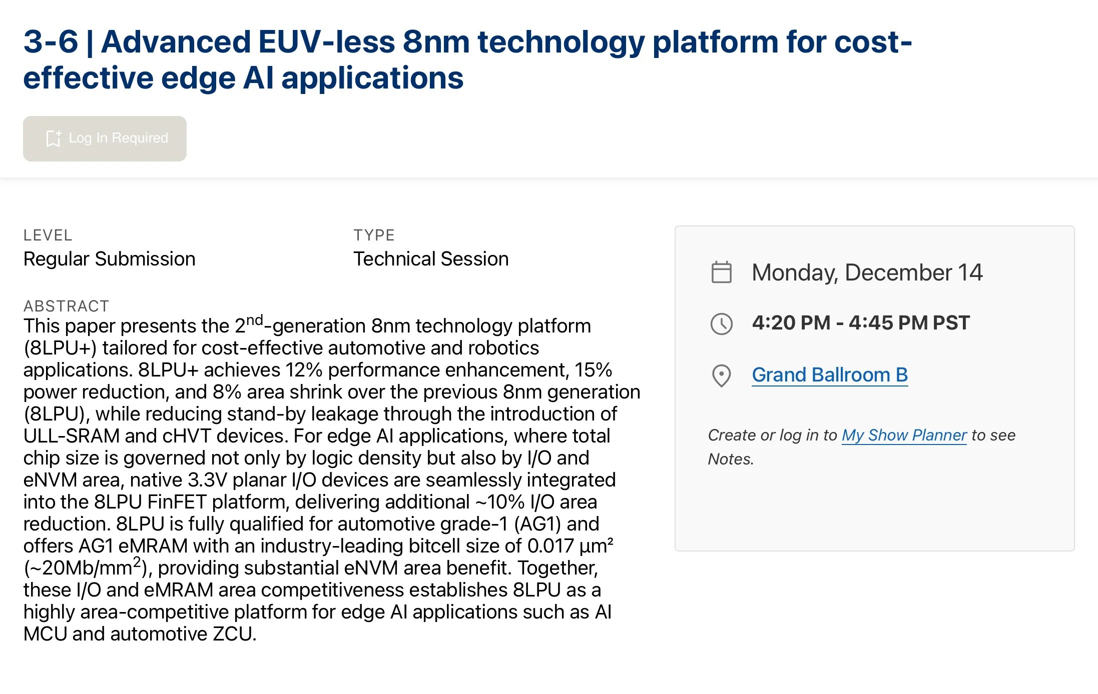 Screenshot of the IEDM conference website: 3-6 | Advanced EUV-less 8nm technology platform for cost-effective edge AI applications Monday, December 14 4:20 PM - 4:45 PM PST This paper presents the 2nd-generation 8nm technology platform (8LPU+) tailored for cost-effective automotive and robotics applications. 8LPU+ achieves 12% performance enhancement, 15% power reduction, and 8% area shrink over the previous 8nm generation (8LPU), while reducing stand-by leakage through the introduction of ULL-SRAM and cHVT devices. For edge AI applications, where total chip size is governed not only by logic density but also by I/O and eNVM area, native 3.3V planar I/O devices are seamlessly integrated into the 8LPU FinFET platform, delivering additional ~10% I/O area reduction. 8LPU is fully qualified for automotive grade-1 (AG1) and offers AG1 eMRAM with an industry-leading bitcell size of 0.017 µm² (~20Mb/mm2), providing substantial eNVM area benefit. Together, these I/O and eMRAM area competitiveness establishes 8LPU as a highly area-competitive platform for edge AI applications such as AI MCU and automotive ZCU.